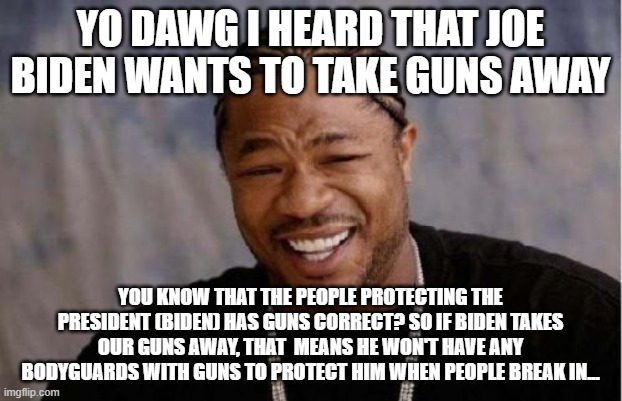 I guess Joe Biden doesn't care about his safety... | YO DAWG I HEARD THAT JOE BIDEN WANTS TO TAKE GUNS AWAY; YOU KNOW THAT THE PEOPLE PROTECTING THE PRESIDENT (BIDEN) HAS GUNS CORRECT? SO IF BIDEN TAKES OUR GUNS AWAY, THAT  MEANS HE WON'T HAVE ANY BODYGUARDS WITH GUNS TO PROTECT HIM WHEN PEOPLE BREAK IN... | image tagged in memes,yo dawg heard you | made w/ Imgflip meme maker