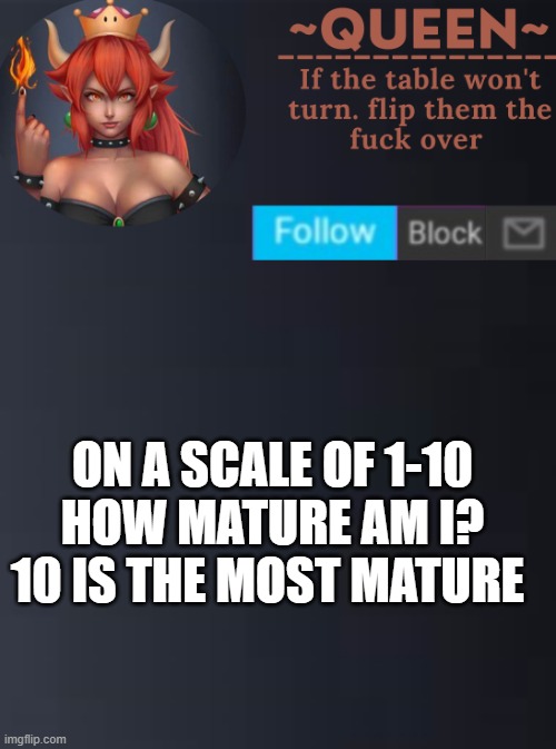 mhm | ON A SCALE OF 1-10 HOW MATURE AM I? 10 IS THE MOST MATURE | image tagged in queen | made w/ Imgflip meme maker