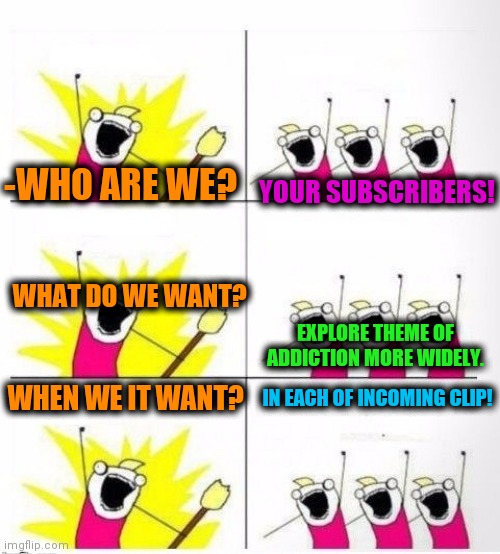-Check ny vids. | -WHO ARE WE? YOUR SUBSCRIBERS! WHAT DO WE WANT? EXPLORE THEME OF ADDICTION MORE WIDELY. WHEN WE IT WANT? IN EACH OF INCOMING CLIP! | image tagged in who are we,nickname,insane,important videos,youtuber,overwatch | made w/ Imgflip meme maker