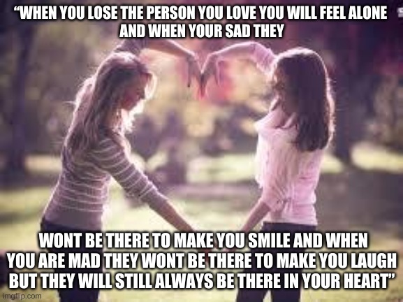 friendship always be in your heart | “WHEN YOU LOSE THE PERSON YOU LOVE YOU WILL FEEL ALONE 
AND WHEN YOUR SAD THEY; WONT BE THERE TO MAKE YOU SMILE AND WHEN YOU ARE MAD THEY WONT BE THERE TO MAKE YOU LAUGH BUT THEY WILL STILL ALWAYS BE THERE IN YOUR HEART” | image tagged in friendship | made w/ Imgflip meme maker