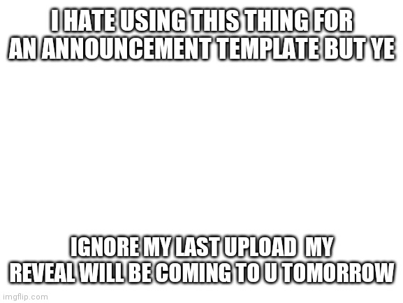 Blank White Template | I HATE USING THIS THING FOR AN ANNOUNCEMENT TEMPLATE BUT YE; IGNORE MY LAST UPLOAD  MY REVEAL WILL BE COMING TO U TOMORROW | image tagged in blank white template | made w/ Imgflip meme maker