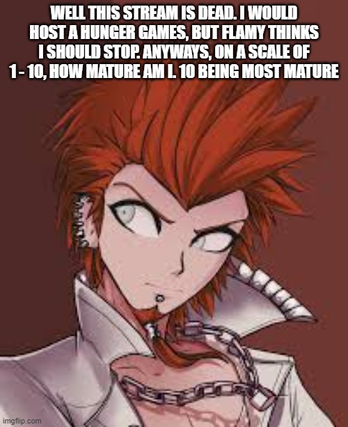 WELL THIS STREAM IS DEAD. I WOULD HOST A HUNGER GAMES, BUT FLAMY THINKS I SHOULD STOP. ANYWAYS, ON A SCALE OF 1 - 10, HOW MATURE AM I. 10 BEING MOST MATURE | made w/ Imgflip meme maker
