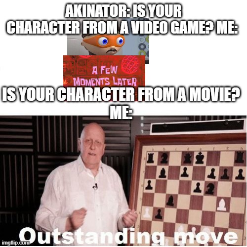 what even was this quiz (someone might've done this already idk just posting it here) | AKINATOR: IS YOUR CHARACTER FROM A VIDEO GAME? ME:; IS YOUR CHARACTER FROM A MOVIE?
ME: | image tagged in outstanding move,akinator,protegent yes,a few moments later | made w/ Imgflip meme maker