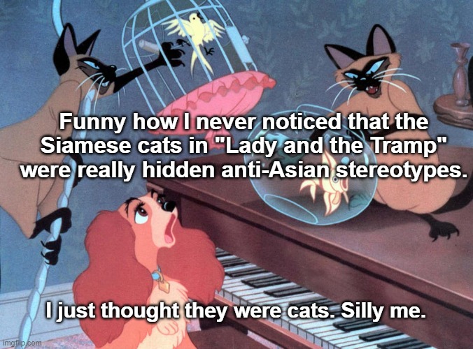 Lady and the Tramp | Funny how I never noticed that the Siamese cats in "Lady and the Tramp" were really hidden anti-Asian stereotypes. I just thought they were cats. Silly me. | image tagged in disney | made w/ Imgflip meme maker