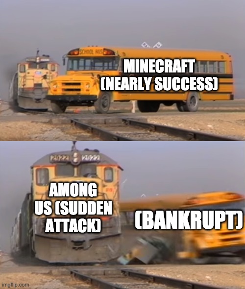 A train hitting a school bus | MINECRAFT (NEARLY SUCCESS); AMONG US (SUDDEN ATTACK); (BANKRUPT) | image tagged in a train hitting a school bus | made w/ Imgflip meme maker