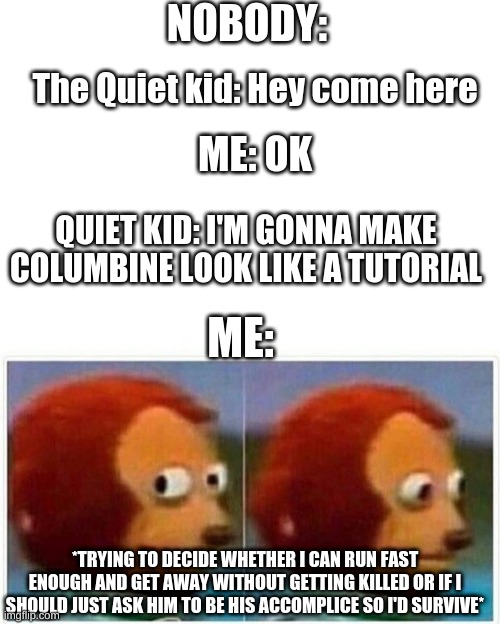 ??? | NOBODY:; The Quiet kid: Hey come here; ME: OK; QUIET KID: I'M GONNA MAKE COLUMBINE LOOK LIKE A TUTORIAL; ME:; *TRYING TO DECIDE WHETHER I CAN RUN FAST ENOUGH AND GET AWAY WITHOUT GETTING KILLED OR IF I SHOULD JUST ASK HIM TO BE HIS ACCOMPLICE SO I'D SURVIVE* | image tagged in memes,monkey puppet | made w/ Imgflip meme maker