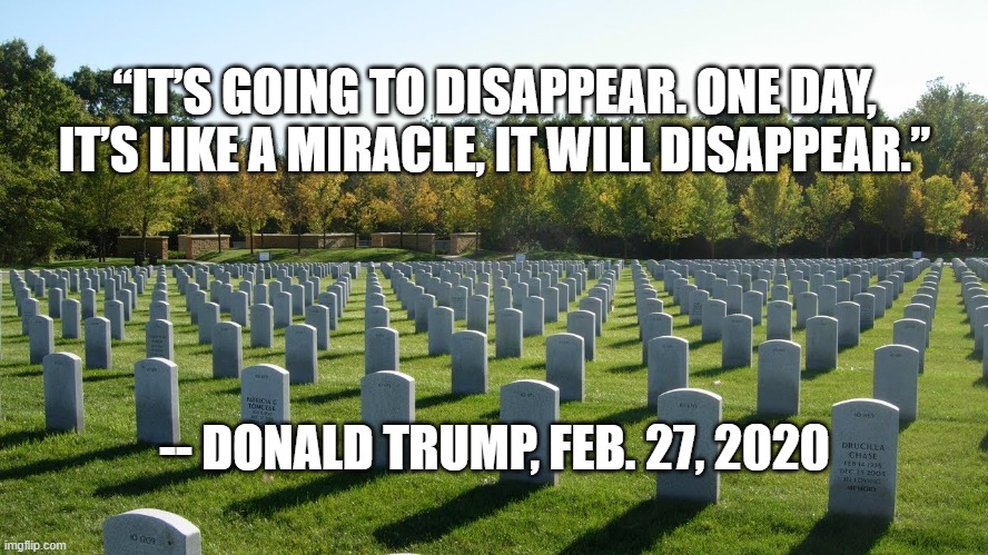 “IT’S GOING TO DISAPPEAR. ONE DAY, IT’S LIKE A MIRACLE, IT WILL DISAPPEAR.”; -- DONALD TRUMP, FEB. 27, 2020 | image tagged in trump,coronavirus | made w/ Imgflip meme maker