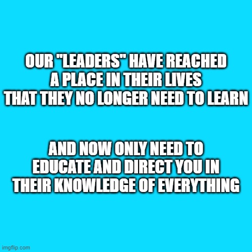 Leading the way | OUR "LEADERS" HAVE REACHED A PLACE IN THEIR LIVES THAT THEY NO LONGER NEED TO LEARN; AND NOW ONLY NEED TO EDUCATE AND DIRECT YOU IN THEIR KNOWLEDGE OF EVERYTHING | image tagged in leadership,knowledge is power,education,2020,memes,elite | made w/ Imgflip meme maker