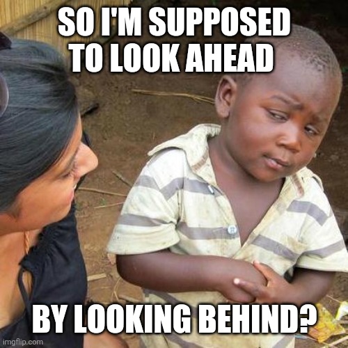 Third World Skeptical Kid Meme | SO I'M SUPPOSED TO LOOK AHEAD BY LOOKING BEHIND? | image tagged in memes,third world skeptical kid | made w/ Imgflip meme maker