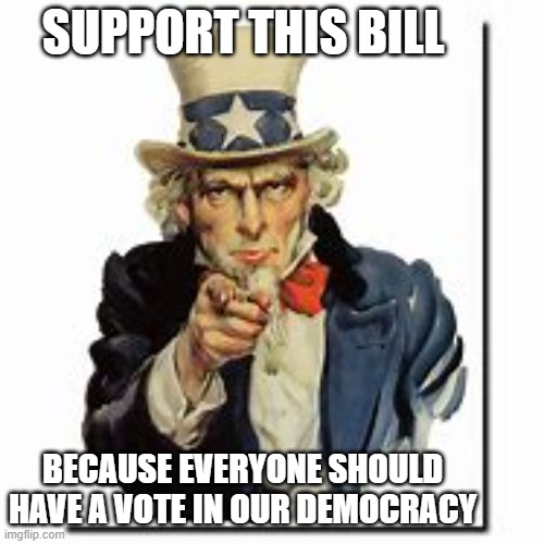 uncle sam | SUPPORT THIS BILL; BECAUSE EVERYONE SHOULD HAVE A VOTE IN OUR DEMOCRACY | image tagged in politics | made w/ Imgflip meme maker