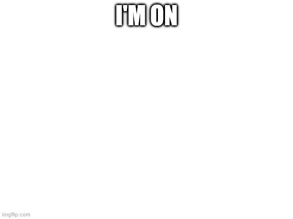 Blank White Template | I'M ON | image tagged in blank white template | made w/ Imgflip meme maker