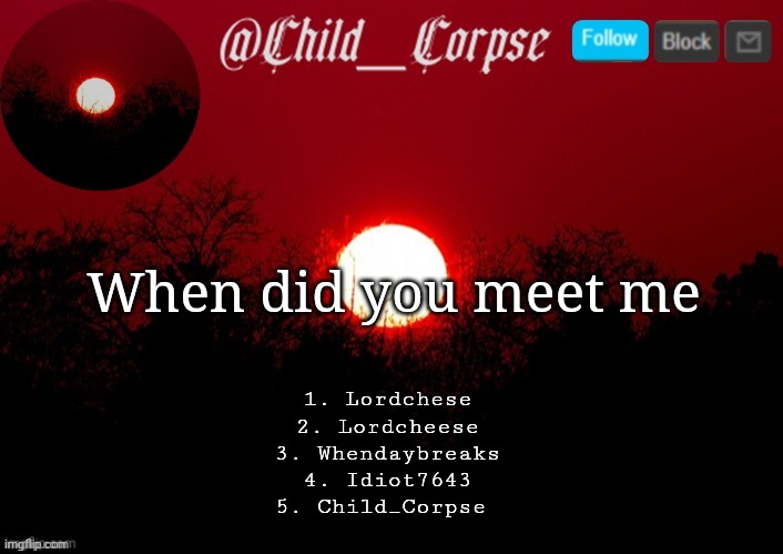 1, 2 and 3 are names of my old accounts. | When did you meet me; 1. Lordchese
2. Lordcheese
3. Whendaybreaks
4. Idiot7643
5. Child_Corpse | image tagged in child_corpse announcement template | made w/ Imgflip meme maker