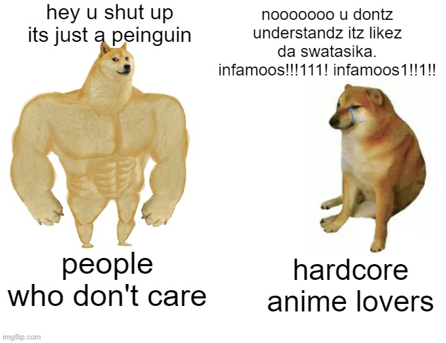 Buff Doge vs. Cheems Meme | hey u shut up its just a peinguin; nooooooo u dontz understandz itz likez da swatasika. infamoos!!!111! infamoos1!!1!! people who don't care; hardcore anime lovers | image tagged in memes,buff doge vs cheems | made w/ Imgflip meme maker