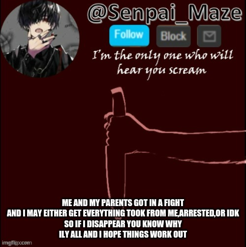 THis could be goodbye | ME AND MY PARENTS GOT IN A FIGHT AND I MAY EITHER GET EVERYTHING TOOK FROM ME,ARRESTED,OR IDK
SO IF I DISAPPEAR YOU KNOW WHY
ILY ALL AND I HOPE THINGS WORK OUT | image tagged in mazes insanity temp | made w/ Imgflip meme maker
