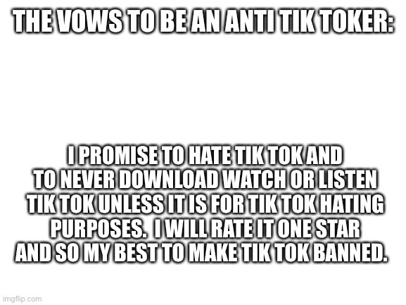 Vows | THE VOWS TO BE AN ANTI TIK TOKER:; I PROMISE TO HATE TIK TOK AND TO NEVER DOWNLOAD WATCH OR LISTEN TIK TOK UNLESS IT IS FOR TIK TOK HATING PURPOSES.  I WILL RATE IT ONE STAR AND SO MY BEST TO MAKE TIK TOK BANNED. | image tagged in blank white template | made w/ Imgflip meme maker