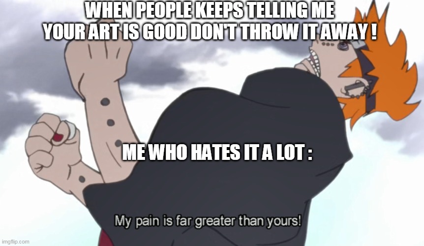 The World Shall Know Pain | WHEN PEOPLE KEEPS TELLING ME YOUR ART IS GOOD DON'T THROW IT AWAY ! ME WHO HATES IT A LOT : | image tagged in the world shall know pain | made w/ Imgflip meme maker