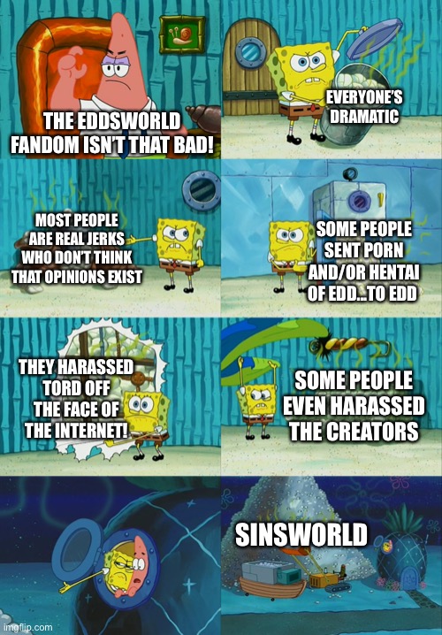 Basically the Eddsworld fandom according to my friends | EVERYONE’S DRAMATIC; THE EDDSWORLD FANDOM ISN’T THAT BAD! MOST PEOPLE ARE REAL JERKS WHO DON’T THINK THAT OPINIONS EXIST; SOME PEOPLE SENT PORN AND/OR HENTAI OF EDD...TO EDD; THEY HARASSED TORD OFF THE FACE OF THE INTERNET! SOME PEOPLE EVEN HARASSED THE CREATORS; SINSWORLD | image tagged in spongebob diapers meme,eddsworld | made w/ Imgflip meme maker