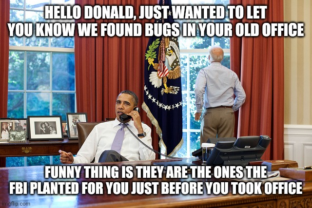Bugs in the White House | HELLO DONALD, JUST WANTED TO LET YOU KNOW WE FOUND BUGS IN YOUR OLD OFFICE; FUNNY THING IS THEY ARE THE ONES THE FBI PLANTED FOR YOU JUST BEFORE YOU TOOK OFFICE | image tagged in barack and joe,trump,fbi,bugs,spying,white house | made w/ Imgflip meme maker