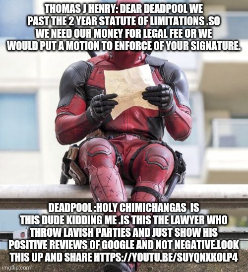 Deedpool | THOMAS J HENRY: DEAR DEADPOOL WE PAST THE 2 YEAR STATUTE OF LIMITATIONS .SO WE NEED OUR MONEY FOR LEGAL FEE OR WE WOULD PUT A MOTION TO ENFORCE OF YOUR SIGNATURE. DEADPOOL :HOLY CHIMICHANGAS  IS THIS DUDE KIDDING ME .IS THIS THE LAWYER WHO THROW LAVISH PARTIES AND JUST SHOW HIS POSITIVE REVIEWS OF GOOGLE AND NOT NEGATIVE.LOOK THIS UP AND SHARE HTTPS://YOUTU.BE/SUYQNXKOLP4 | image tagged in deadpool | made w/ Imgflip meme maker