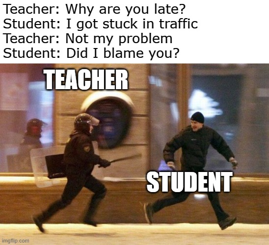 Teacher problems | Teacher: Why are you late?
Student: I got stuck in traffic
Teacher: Not my problem
Student: Did I blame you? TEACHER; STUDENT | image tagged in police chasing guy | made w/ Imgflip meme maker