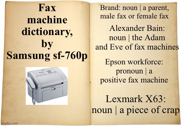 If u don’t understand what I’m saying in fax machine well here u go | Fax machine dictionary, by Samsung sf-760p; Brand: noun | a parent, male fax or female fax; Alexander Bain: noun | the Adam and Eve of fax machines; Epson workforce: pronoun | a positive fax machine; Lexmark X63: noun | a piece of crap | image tagged in dictionary meme,fax machine | made w/ Imgflip meme maker