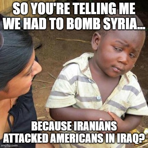 Well, when you put it that way..... | SO YOU'RE TELLING ME WE HAD TO BOMB SYRIA... BECAUSE IRANIANS ATTACKED AMERICANS IN IRAQ? | image tagged in third world skeptical kid,bomb,syria,biden | made w/ Imgflip meme maker