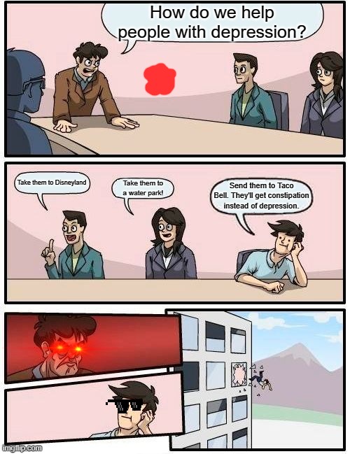 Boardroom Meeting Suggestion Meme | How do we help people with depression? Take them to Disneyland; Take them to a water park! Send them to Taco Bell. They'll get constipation instead of depression. | image tagged in memes,boardroom meeting suggestion | made w/ Imgflip meme maker
