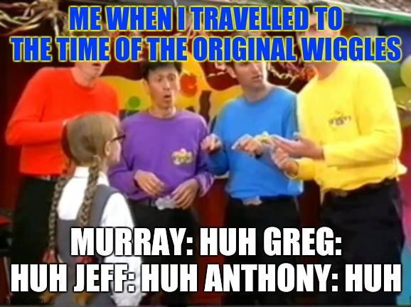 When I travel to original wiggles (2000) |  ME WHEN I TRAVELLED TO THE TIME OF THE ORIGINAL WIGGLES; MURRAY: HUH GREG: HUH JEFF: HUH ANTHONY: HUH | image tagged in the wiggles huh | made w/ Imgflip meme maker