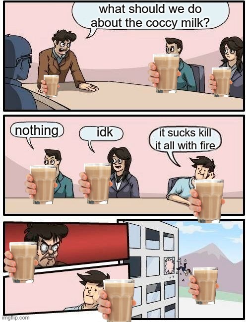 Boardroom Meeting Suggestion Meme | what should we do about the coccy milk? nothing; idk; it sucks kill it all with fire | image tagged in memes,boardroom meeting suggestion | made w/ Imgflip meme maker