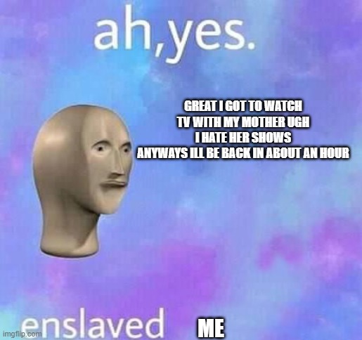 Ah yes,enslaved | GREAT I GOT TO WATCH TV WITH MY MOTHER UGH I HATE HER SHOWS
ANYWAYS ILL BE BACK IN ABOUT AN HOUR; ME | image tagged in ah yes enslaved | made w/ Imgflip meme maker