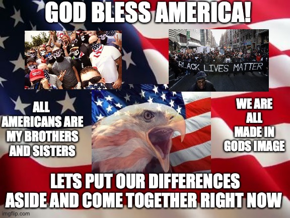 American flag | GOD BLESS AMERICA! ALL  AMERICANS ARE MY BROTHERS AND SISTERS; WE ARE ALL MADE IN GODS IMAGE; LETS PUT OUR DIFFERENCES ASIDE AND COME TOGETHER RIGHT NOW | image tagged in american flag | made w/ Imgflip meme maker