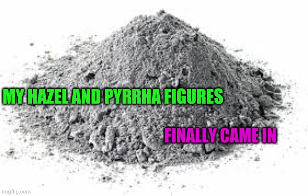 Ashes Game of Thrones | MY HAZEL AND PYRRHA FIGURES; FINALLY CAME IN | image tagged in ashes game of thrones | made w/ Imgflip meme maker