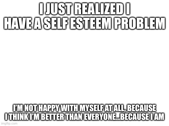 What? | I JUST REALIZED I HAVE A SELF ESTEEM PROBLEM; I’M NOT HAPPY WITH MYSELF AT ALL, BECAUSE I THINK I’M BETTER THAN EVERYONE...BECAUSE I AM | image tagged in blank white template | made w/ Imgflip meme maker