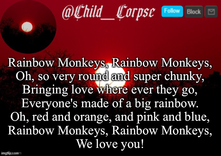 Child_Corpse announcement template | Rainbow Monkeys, Rainbow Monkeys,
Oh, so very round and super chunky,
Bringing love where ever they go,
Everyone's made of a big rainbow.
Oh, red and orange, and pink and blue,
Rainbow Monkeys, Rainbow Monkeys,
We love you! | image tagged in child_corpse announcement template | made w/ Imgflip meme maker