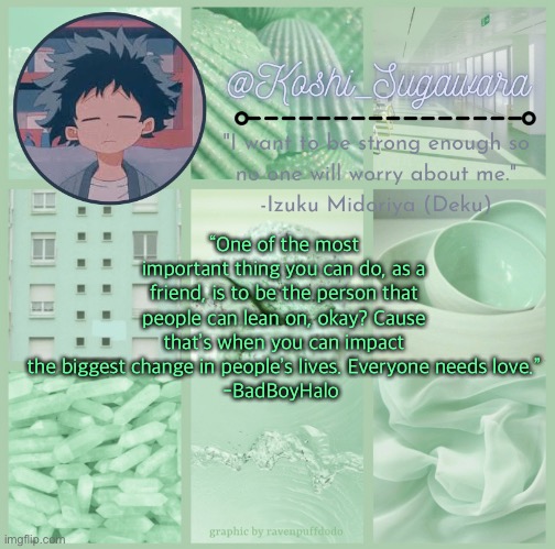 TvT | “One of the most important thing you can do, as a friend, is to be the person that people can lean on, okay? Cause that’s when you can impact the biggest change in people’s lives. Everyone needs love.”
-BadBoyHalo | image tagged in deku temp | made w/ Imgflip meme maker