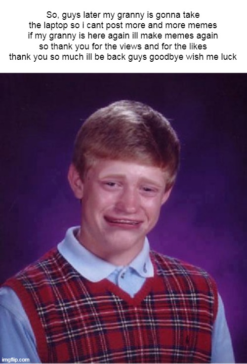 WISH ME LUCK GOODBYE! | So, guys later my granny is gonna take the laptop so i cant post more and more memes if my granny is here again ill make memes again so thank you for the views and for the likes thank you so much ill be back guys goodbye wish me luck | image tagged in bad luck brian cry | made w/ Imgflip meme maker