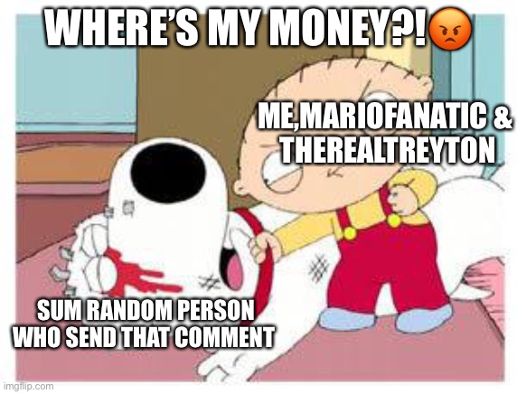 Stewie Where's My Money | WHERE’S MY MONEY?!? ME,MARIOFANATIC &
 THEREALTREYTON SUM RANDOM PERSON WHO SEND THAT COMMENT | image tagged in stewie where's my money | made w/ Imgflip meme maker