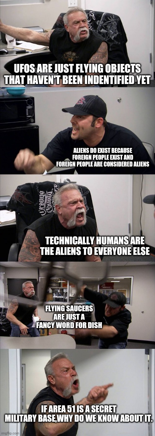 American Chopper Argument Meme | UFOS ARE JUST FLYING OBJECTS THAT HAVEN'T BEEN INDENTIFIED YET; ALIENS DO EXIST BECAUSE FOREIGN PEOPLE EXIST AND FOREIGN PEOPLE ARE CONSIDERED ALIENS; TECHNICALLY HUMANS ARE THE ALIENS TO EVERYONE ELSE; FLYING SAUCERS ARE JUST A FANCY WORD FOR DISH; IF AREA 51 IS A SECRET MILITARY BASE,WHY DO WE KNOW ABOUT IT. | image tagged in memes,american chopper argument | made w/ Imgflip meme maker
