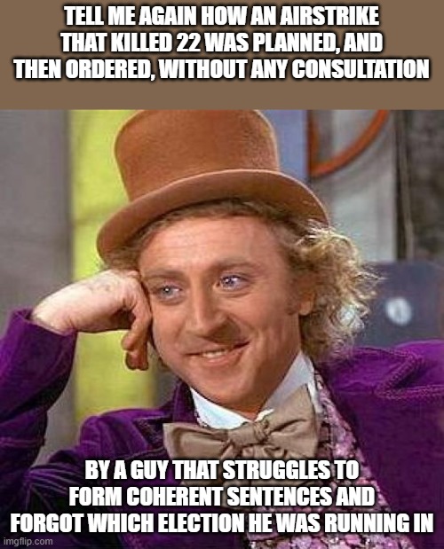 Creepy Condescending Wonka | TELL ME AGAIN HOW AN AIRSTRIKE THAT KILLED 22 WAS PLANNED, AND THEN ORDERED, WITHOUT ANY CONSULTATION; BY A GUY THAT STRUGGLES TO FORM COHERENT SENTENCES AND FORGOT WHICH ELECTION HE WAS RUNNING IN | image tagged in memes,creepy condescending wonka | made w/ Imgflip meme maker