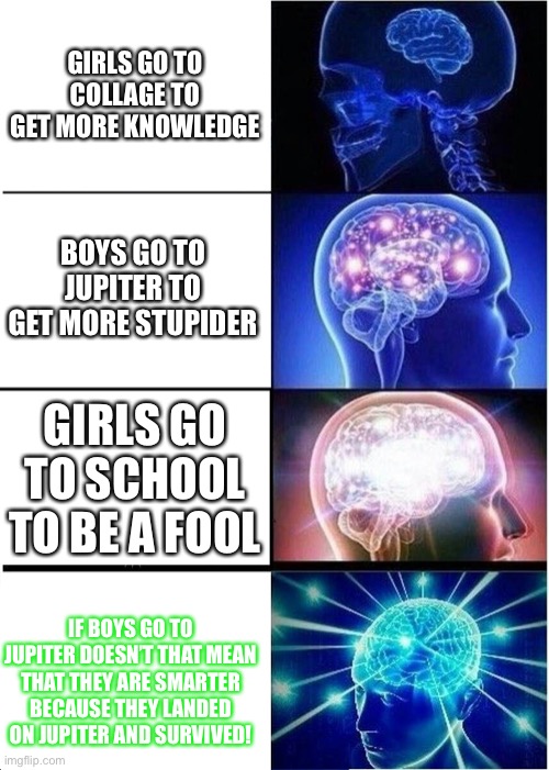 Are you sure ‘bout dat? | GIRLS GO TO COLLAGE TO GET MORE KNOWLEDGE; BOYS GO TO JUPITER TO GET MORE STUPIDER; GIRLS GO TO SCHOOL TO BE A FOOL; IF BOYS GO TO JUPITER DOESN’T THAT MEAN THAT THEY ARE SMARTER BECAUSE THEY LANDED ON JUPITER AND SURVIVED! | image tagged in memes,expanding brain | made w/ Imgflip meme maker