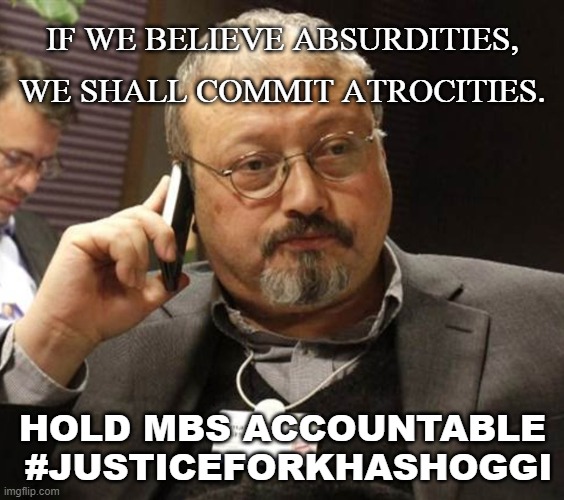 If we believe absurdities, we shall commit atrocities; Hold MBS accountable #JusticeforKhashoggi | IF WE BELIEVE ABSURDITIES, WE SHALL COMMIT ATROCITIES. HOLD MBS ACCOUNTABLE
 #JUSTICEFORKHASHOGGI | image tagged in khashoggi 404 | made w/ Imgflip meme maker