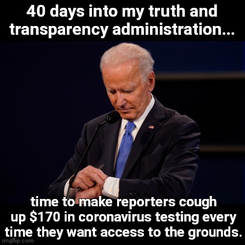 "Truth and Transparency" Biden on how to curtail runaway scrutiny | 40 days into my truth and transparency administration... time to make reporters cough up $170 in coronavirus testing every time they want access to the grounds. | image tagged in joe biden debate watch,avoiding scrutiny,lack of intergrity,hiding the truth,charging reporters for access,corrupt joe | made w/ Imgflip meme maker