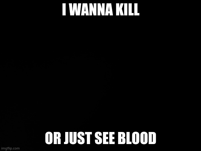 TvT | I WANNA KILL; OR JUST SEE BLOOD | image tagged in blck | made w/ Imgflip meme maker