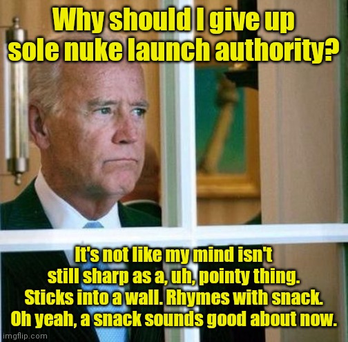 When even Dems don't trust you with the codes | Why should I give up sole nuke launch authority? It's not like my mind isn't still sharp as a, uh, pointy thing. Sticks into a wall. Rhymes with snack. Oh yeah, a snack sounds good about now. | image tagged in sad joe biden,dementia,nukes,the red button,political humor | made w/ Imgflip meme maker