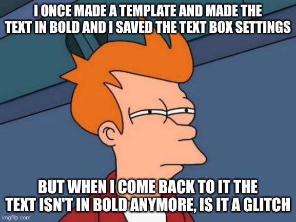 I saved the text boxes in bold but it isn't bold anymore | I ONCE MADE A TEMPLATE AND MADE THE TEXT IN BOLD AND I SAVED THE TEXT BOX SETTINGS; BUT WHEN I COME BACK TO IT THE TEXT ISN'T IN BOLD ANYMORE, IS IT A GLITCH | image tagged in memes,futurama fry | made w/ Imgflip meme maker