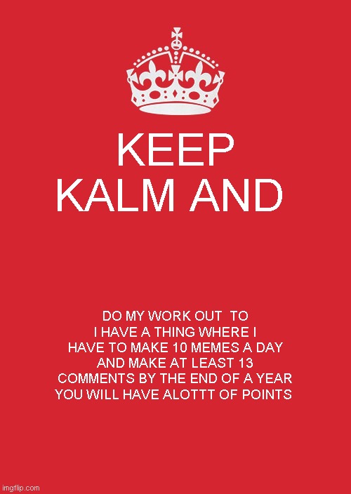 Keep Calm And Carry On Red Meme | KEEP KALM AND; DO MY WORK OUT  TO I HAVE A THING WHERE I HAVE TO MAKE 10 MEMES A DAY AND MAKE AT LEAST 13 COMMENTS BY THE END OF A YEAR YOU WILL HAVE ALOTTT OF POINTS | image tagged in memes,keep calm and carry on red | made w/ Imgflip meme maker