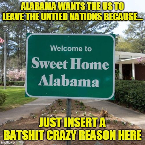How do these rubes get elected? Oh never mind, teaching critical thinking is considered Satan worship there | ALABAMA WANTS THE US TO LEAVE THE UNTIED NATIONS BECAUSE... JUST INSERT A BATSHIT CRAZY REASON HERE | image tagged in welcome to sweet home alabama | made w/ Imgflip meme maker