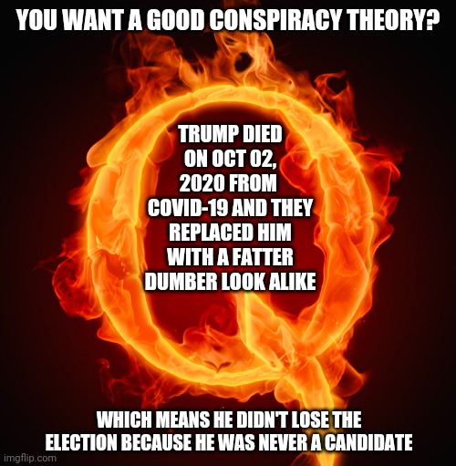 Put That In Your Pipe And Smoke It | YOU WANT A GOOD CONSPIRACY THEORY? TRUMP DIED ON OCT 02, 2020 FROM  COVID-19 AND THEY REPLACED HIM WITH A FATTER DUMBER LOOK ALIKE; WHICH MEANS HE DIDN'T LOSE THE ELECTION BECAUSE HE WAS NEVER A CANDIDATE | image tagged in q,memes,conspiracy theories,trump lies,it's a conspiracy,gullible | made w/ Imgflip meme maker