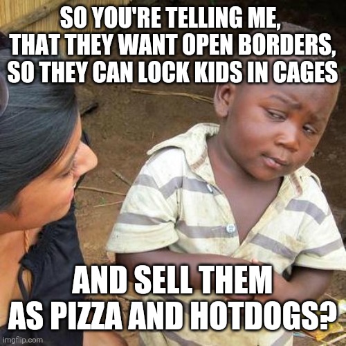 Politics and stuff | SO YOU'RE TELLING ME,  THAT THEY WANT OPEN BORDERS, SO THEY CAN LOCK KIDS IN CAGES; AND SELL THEM AS PIZZA AND HOTDOGS? | image tagged in memes,third world skeptical kid | made w/ Imgflip meme maker