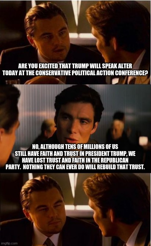 CPAC, what CPAC? | ARE YOU EXCITED THAT TRUMP WILL SPEAK ALTER TODAY AT THE CONSERVATIVE POLITICAL ACTION CONFERENCE? NO, ALTHOUGH TENS OF MILLIONS OF US STILL HAVE FAITH AND TRUST IN PRESIDENT TRUMP, WE HAVE LOST TRUST AND FAITH IN THE REPUBLICAN PARTY.  NOTHING THEY CAN EVER DO WILL REBUILD THAT TRUST. | image tagged in memes,inception,conservative political action conference,screw the republican party,no more deep state,and we are done here | made w/ Imgflip meme maker